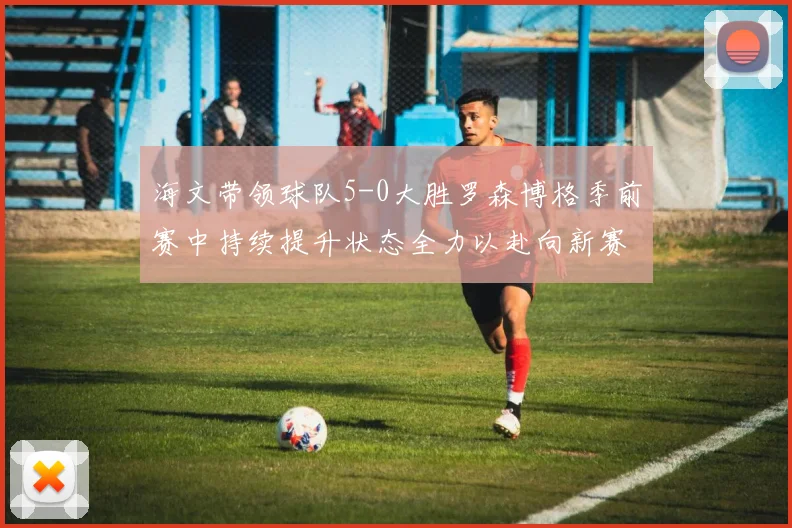 海文带领球队5-0大胜罗森博格季前赛中持续提升状态全力以赴向新赛季进发