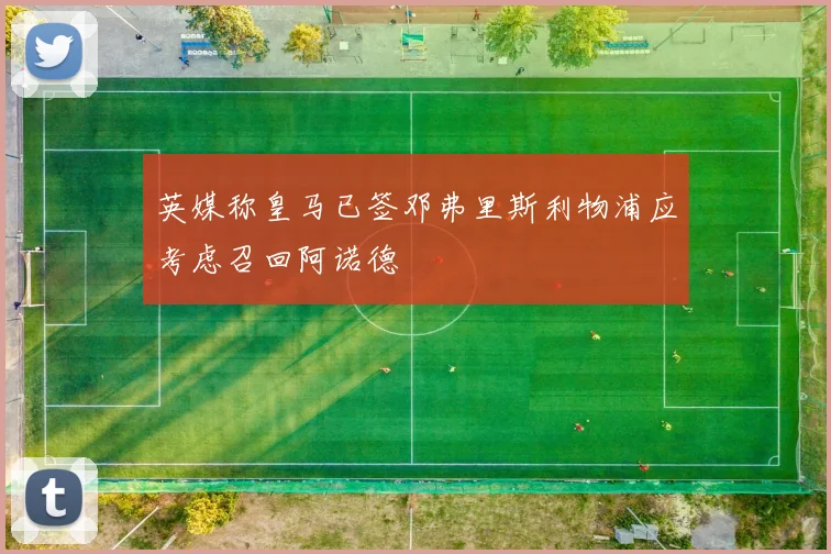 英媒称皇马已签邓弗里斯利物浦应考虑召回阿诺德