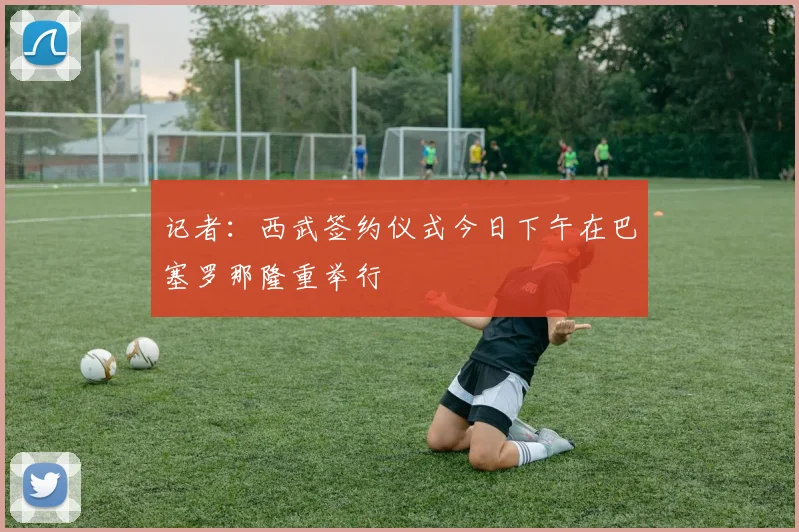 记者：西武签约仪式今日下午在巴塞罗那隆重举行