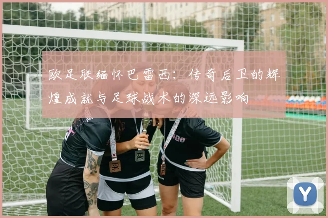欧足联缅怀巴雷西：传奇后卫的辉煌成就与足球战术的深远影响